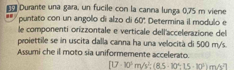 Durante una gara, un fucile con la canna lunga 0,75 m viene 
puntato con un angolo di alzo di 60°. Determina il modulo e 
le componenti orizzontale e verticale dell'accelerazione del 
proiettile se in uscita dalla canna ha una velocità di 500 m/s. 
Assumi che il moto sia uniformemente accelerato.
[1.7· 10^5m/s^2;(8.5· 10^4:1.5· 10^5)m/s^2]