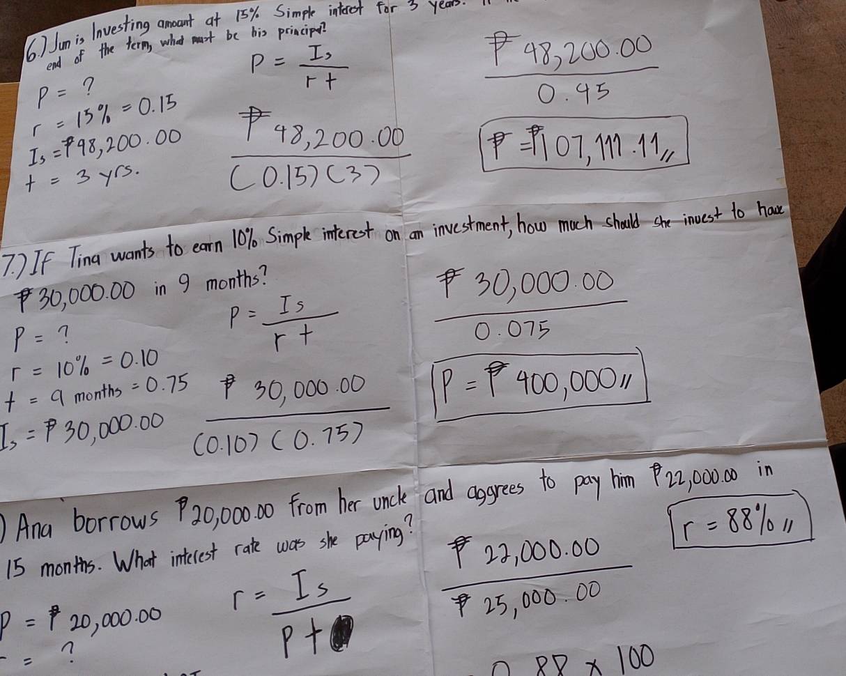 6 ) Jum is lnvesting amoant at 15%. Simple interot for 3 years.
end of the term, what mast be his principo?
P= ?
P= (I,)/r+ 
 (P48,200.00)/0.45 
r=15% =0.15
Is=P98,200.00  (P48,200.00)/(0.15)(3)  P=1107,111.11,
t=3yrs. 
7 ) If Tina wants to earn 10% Simple interest on an investment, how much should she invest to have
30, 000. 00 in 9 months?
P= n
p= Is/r+ 
 (P30,000.00)/0.075 
r=10% =0.10
f=9months=0.75
I_,=P30,000.00  (p30,000.00)/(0.10)(0.75)  P=400,00011
)Ana borrows P20,00000 from her unck and aggrees to pay him 22, 00000 in
15 months. What intecrest rate was she paying?
r=88% ,11
p=20,000.00 r= Is/P+ 
 (P22,000.00)/P25,000.00 
-= n
88* 100