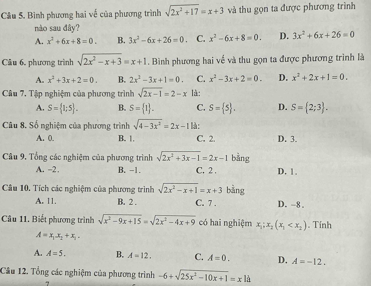 Bình phương hai vế của phương trình sqrt(2x^2+17)=x+3 và thu gọn ta được phương trình
nào sau đây?
A. x^2+6x+8=0. B. 3x^2-6x+26=0. C. x^2-6x+8=0. D. 3x^2+6x+26=0
Câu 6. phương trình sqrt(2x^2-x+3)=x+1. Bình phương hai vế và thu gọn ta được phương trình là
A. x^2+3x+2=0. B. 2x^2-3x+1=0. C. x^2-3x+2=0. D. x^2+2x+1=0.
Câu 7. Tập nghiệm của phương trình sqrt(2x-1)=2-x là:
A. S= 1;5 . B. S= 1 . C. S= 5 . D. S= 2;3 .
Câu 8. Số nghiệm của phương trình sqrt(4-3x^2)=2x-1 là:
A. 0. B. 1. C. 2. D. 3.
Câu 9. Tổng các nghiệm của phương trình sqrt(2x^2+3x-1)=2x-1 bǎng
A. -2. B. −1. C. 2 . D. 1.
Câu 10. Tích các nghiệm của phương trình sqrt(2x^2-x+1)=x+3 bằng
A. 11. B. 2 . C. 7 . D. -8 .
Câu 11. Biết phương trình sqrt(x^2-9x+15)=sqrt(2x^2-4x+9) có hai nghiệm x_1;x_2(x_1 . Tính
A=x_1.x_2+x_1.
A. A=5. B. A=12. C. A=0. D. A=-12.
Câu 12. Tổng các nghiệm của phương trình -6+sqrt(25x^2-10x+1)=xla
7