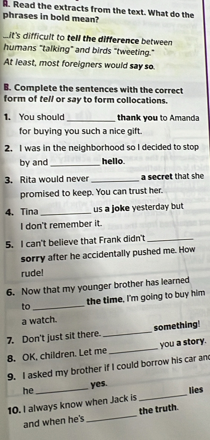 Read the extracts from the text. What do the 
phrases in bold mean? 
mit's difficult to tell the difference between 
humans “talking” and birds “tweeting.” 
At least, most foreigners would say so. 
B. Complete the sentences with the correct 
form of te// or say to form collocations. 
1. You should _thank you to Amanda 
for buying you such a nice gift. 
2. I was in the neighborhood so I decided to stop 
by and_ hello. 
3. Rita would never _a secret that she 
promised to keep. You can trust her. 
4. Tina _us a joke yesterday but 
I don't remember it. 
5. I can't believe that Frank didn't_ 
sorry after he accidentally pushed me. How 
rude! 
6. Now that my younger brother has learned 
to _the time, I'm going to buy him 
a watch. 
7. Don't just sit there. _something! 
8. OK, children. Let me _you a story. 
9. I asked my brother if I could borrow his car and 
yes. 
_ 
he _lies 
10. I always know when Jack is 
and when he's _the truth.