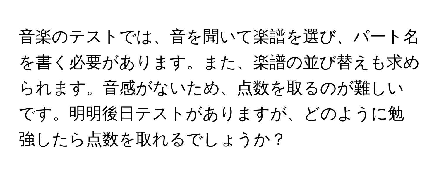 音楽のテストでは、音を聞いて楽譜を選び、パート名を書く必要があります。また、楽譜の並び替えも求められます。音感がないため、点数を取るのが難しいです。明明後日テストがありますが、どのように勉強したら点数を取れるでしょうか？