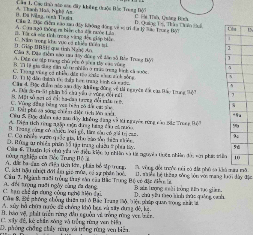 Cầu 1. Các tỉnh nào sau đãy không thuộc Bắc Trung Bộ?
A. Thanh Hoá, Nghệ An. C. Hà Tĩnh, Quảng Bình.
B. Đà Nẵng, nình Thuận. D. Quảng Trị, Thừa Thiên Huế. D
Câu 2. Đặc điểm nào sau đây không đúng về vị trí địa lý Bắc Trung Bộ?
A. Cửa ngõ thông ra biển cho đất nước Lào.
B. Tất cả các tỉnh trong vùng đều giáp biển.
C. Nằm trong khu vực có nhiều thiên tại.
D. Giáp ĐBSH qua tinh Nghệ An.
Câu 3. Đặc điểm nào sau đây đúng về dân số Bắc Trung Bộ?
A. Dân cư tập trung chủ yếu ở phía tây của vùng.
B. Tỉ lệ gia tăng dân số tự nhiên ở mức trung bình cả nước.
C. Trong vùng có nhiều dân tộc khác nhau sinh sống.
D. Ti lệ dân thành thị thấp hơn trung bình cả nước.
Câu 4. Đặc điểm nào sau đây không đúng về tài nguyên đất của Bắc Trung Bộ?
A. Đất fe-ra-lit phân bố chủ yếu ở vùng đổi núi.
B. Một số nơi có đất ba-dan tương đối màu mỡ.
C. Vùng đồng bằng ven biển có đất cát pha.
D. Đất phù sa sông chiếm diện tích lớn nhất.
Câu 5. Đặc điểm nào sau đây không đúng về tài nguyên rừng của Bắc Trung Bộ?
A. Diện tích rừng ngập mặn đứng hàng đầu cả nước.
B. Trong rừng có nhiều loại gỗ, lâm sản có giá trị cao.
C. Có nhiều vườn quốc gia, khu bảo tồn thiên nhiên.
D. Rừng tự nhiên phân bố tập trung nhiều ở phía tây.
Câu 6. Thuận lợi chủ yếu về điều kiện tự nhiên và tài nguyên thiên nhiên đối với phát triển
nông nghiệp của Bắc Trung Bộ là
A. đất ba-dan có diện tích lớn, phân bố tập trung. B. vùng đồi trước núi có đất phù sa kháỡ.
C. khí hậu nhiệt đới ẩm gió mùa, có sự phân hoá.  D. nhiều hệ thống sông lớn với mạng lưới dày đặc
Câu 7. Ngành nuôi trồng thuỷ sản của Bắc Trung Bộ có đặc điểm là
A. đổi tượng nuôi ngày càng đa dạng. B.sản lượng nuôi trồng liên tục giảm.
C. hạn chế áp dụng công nghệ hiện đại. D. chủ yếu theo hình thức quảng canh.
Câu 8. Để phòng chống thiên tại ở Bắc Trung Bộ, biện pháp quan trọng nhất là
A. xây hồ chứa nước để chồng khô hạn và xây dựng đê, kè.
B. bảo vệ, phát triển rừng đầu nguồn và trồng rừng ven biển.
C. xây đê, kè chắn sóng và trồng rừng ven biển.
D. phòng chống cháy rừng và trồng rừng ven biển.