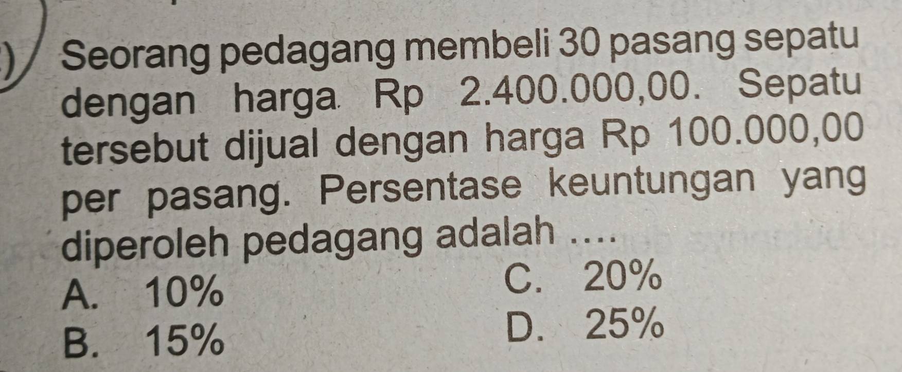 ) / Seorang pedagang membeli 30 pasang sepatu
dengan harga Rp 2.400.000,00. Sepatu
tersebut dijual dengan harga Rp 100.000,00
per pasang. Persentase keuntungan yang
diperoleh pedagang adalah ....
A. 10%
C. 20%
B. 15%
D. 25%