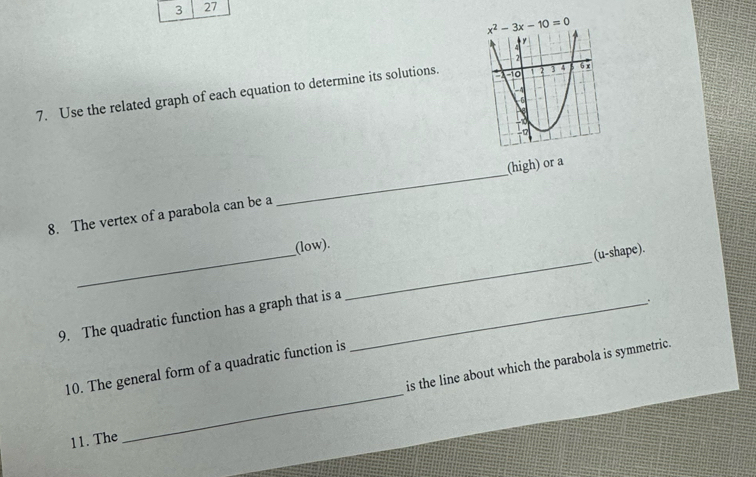 3 27
7. Use the related graph of each equation to determine its solutions.
8. The vertex of a parabola can be a _(high) or a
(low).
9. The quadratic function has a graph that is a __(u-shape).
_
is the line about which the parabola is symmetric.
10. The general form of a quadratic function is
11. The