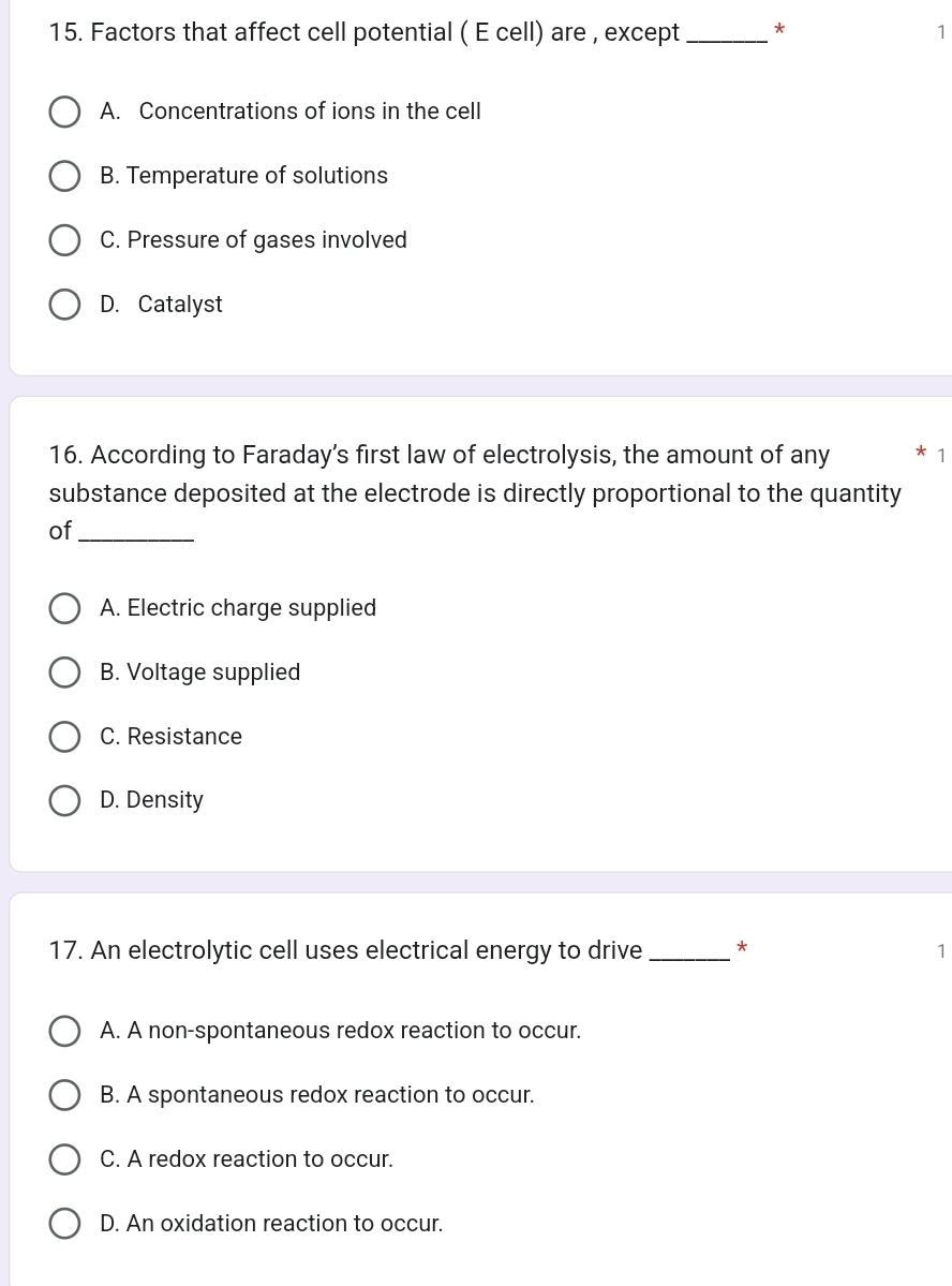 Factors that affect cell potential ( E cell) are , except _* 1
A. Concentrations of ions in the cell
B. Temperature of solutions
C. Pressure of gases involved
D. Catalyst
16. According to Faraday’s first law of electrolysis, the amount of any * 1
substance deposited at the electrode is directly proportional to the quantity
of_
A. Electric charge supplied
B. Voltage supplied
C. Resistance
D. Density
17. An electrolytic cell uses electrical energy to drive _* 1
A. A non-spontaneous redox reaction to occur.
B. A spontaneous redox reaction to occur.
C. A redox reaction to occur.
D. An oxidation reaction to occur.