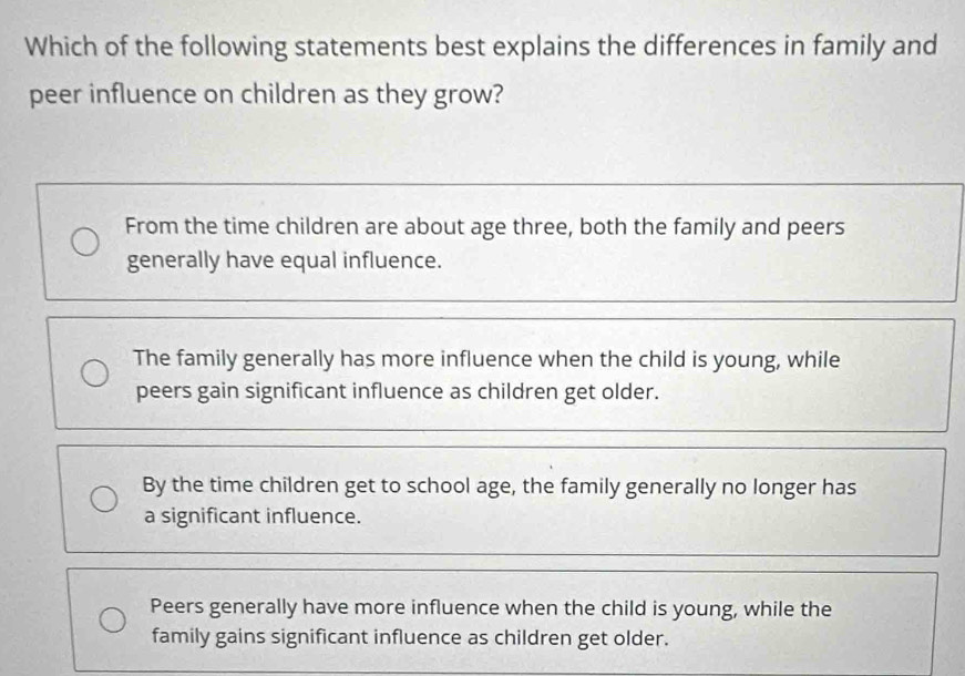 Which of the following statements best explains the differences in family and
peer influence on children as they grow?
From the time children are about age three, both the family and peers
generally have equal influence.
The family generally has more influence when the child is young, while
peers gain significant influence as children get older.
By the time children get to school age, the family generally no longer has
a significant influence.
Peers generally have more influence when the child is young, while the
family gains significant influence as children get older.