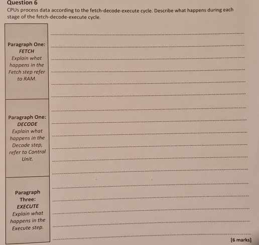 CPUs process data according to the fetch-decode-execute cycle. Describe what happens during each 
stage of the fetch-decode-execute cycle. 
_ 
Paragraph One:_ 
FETCH 
Explain what 
_ 
_ 
happens in the 
Fetch step refer 
_ 
to RAM. 
_ 
_ 
Paragraph One: 
DECODE 
_ 
Explain what_ 
happens in the 
Decode step, 
_ 
refer to Control 
Unit. 
_ 
_ 
_ 
Paragraph_ 
Three: 
EXECUTE_ 
Explain what 
happens in the_ 
_ 
Execute step. 
[6 marks]