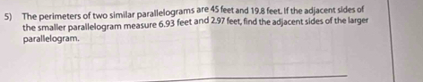 The perimeters of two similar parallelograms are 45 feet and 19.8 feet. If the adjacent sides of 
the smaller parallelogram measure 6.93 feet and 2.97 feet, find the adjacent sides of the larger 
parallelogram.