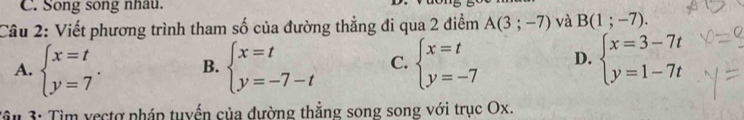 Song song nhau.
Câu 2: Viết phương trình tham số của đường thẳng đi qua 2 điểm A(3;-7) và B(1;-7).
A. beginarrayl x=t y=7endarray.. B. beginarrayl x=t y=-7-tendarray. C. beginarrayl x=t y=-7endarray. D. beginarrayl x=3-7t y=1-7tendarray.
Tầu 3: Tìm vectợ pháp tuyển của đường thẳng song song với trục Ox.