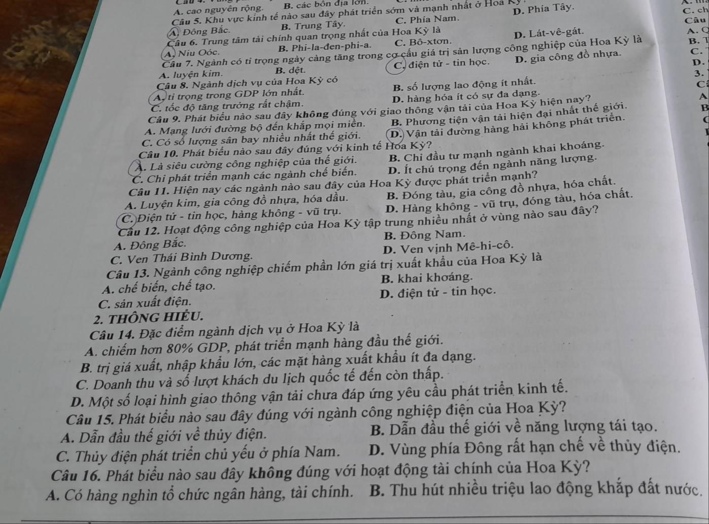 A. cao nguyên rộng. B. các bôn địa lớn.
Câu 5. Khu vực kỉnh tế nào sau đây phát triển sớm và mạnh nhất ở Hoa Kỳ !
Câu
A Đông Bắc. B. Trung Tây. C. Phía Nam. D. Phía Tây. C. ch
Câu 6. Trung tâm tải chính quan trọng nhất của Hoa Kỳ là
A. Niu Oóc. B. Phi-la-đen-phi-a. C. Bô-xtơn. D. Lát-vê-gát.
A. Q
C.
Cầu 7. Ngành có tỉ trọng ngày cảng tăng trong cơ cấu giá trị sản lượng công nghiệp của Hoa Kỳ là B. T
D.
A. luyện kim. B. dệt. C. điện tử - tin học. D. gia công đồ nhựa.
3.
Câu 8. Ngành dịch vụ của Hoa Kỳ có
As tỉ trọng trong GDP lớn nhất. B. số lượng lao động ít nhất.
C
C. tốc độ tăng trưởng rất chậm. D. hàng hóa ít có sự đa dạng.
B
Câu 9. Phát biểu nào sau đây không đúng với giao thông vận tải của Hoa Kỳ hiện nay? A
A. Mạng lưới đường bộ đến khắp mọi miền. B. Phương tiện vận tải hiện đại nhất thế giới.
C. Có số lượng sân bay nhiều nhất thế giới. D. Vận tải đường hàng hải không phát triển.
(
Câu 10. Phát biểu nào sau đây đúng với kinh tế Hoa Kỳ?
A. Là siêu cường công nghiệp của thế giới. B. Chỉ đầu tư mạnh ngành khai khoáng.
C. Chi phát triển mạnh các ngành chế biến. D. Ít chú trọng đến ngành năng lượng.
Câu 11. Hiện nay các ngành nào sau đây của Hoa Kỳ được phát triển mạnh?
A. Luyện kim, gia công đồ nhựa, hóa dầu. B. Đóng tàu, gia công đồ nhựa, hóa chất.
C. Điện tử - tin học, hàng không - vũ trụ. D. Hàng không - vũ trụ, đóng tàu, hóa chất.
Cầu 12. Hoạt động công nghiệp của Hoa Kỳ tập trung nhiều nhất ở vùng nào sau đây?
A. Đông Bắc. B. Đông Nam.
C. Ven Thái Bình Dương. D. Ven vịnh Mê-hi-cô.
Câu 13. Ngành công nghiệp chiếm phần lớn giá trị xuất khẩu của Hoa Kỳ là
A. chế biến, chế tạo. B. khai khơáng.
C. sản xuất điện. D. điện tử - tin học.
2. THÔNG HIÊU.
Câu 14. Đặc điểm ngành dịch vụ ở Hoa Kỳ là
A. chiếm hơn 80% GDP, phát triển mạnh hàng đầu thế giới.
B. trị giá xuất, nhập khẩu lớn, các mặt hàng xuất khẩu ít đa dạng.
C. Doanh thu và số lượt khách du lịch quốc tế đến còn thấp.
D. Một số loại hình giao thông vận tải chưa đáp ứng yêu cầu phát triển kinh tế.
Câu 15. Phát biểu nào sau đây đúng với ngành công nghiệp điện của Hoa Kỳ?
A. Dẫn đầu thế giới về thủy điện. B. Dẫn đầu thế giới về năng lượng tái tạo.
C. Thủy điện phát triển chủ yếu ở phía Nam. D. Vùng phía Đông rất hạn chế về thủy điện.
Câu 16. Phát biểu nào sau đây không đúng với hoạt động tài chính của Hoa Kỳ?
A. Có hàng nghìn tổ chức ngân hàng, tài chính.  B. Thu hút nhiều triệu lao động khắp đất nước.