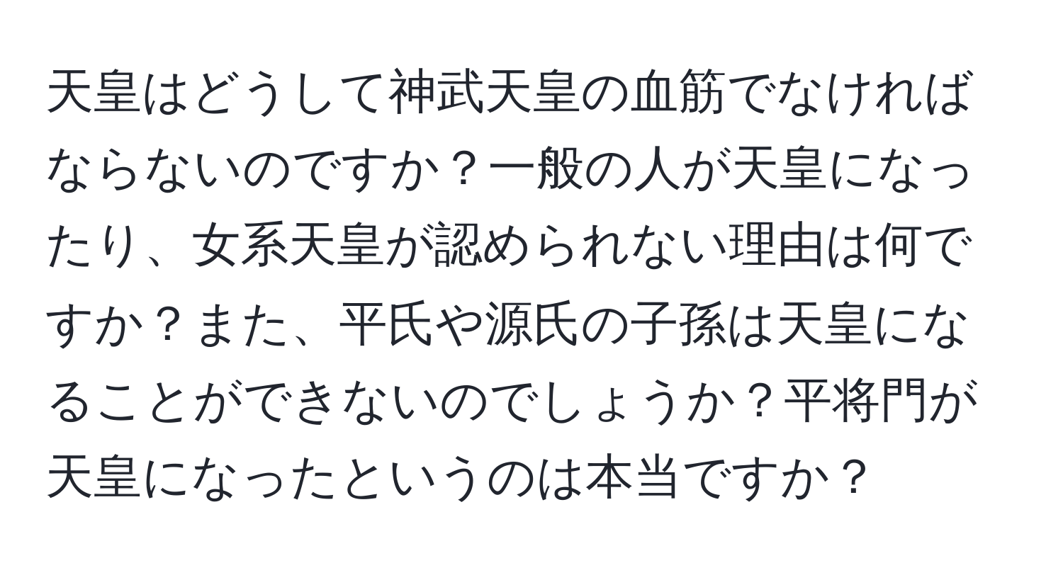 天皇はどうして神武天皇の血筋でなければならないのですか？一般の人が天皇になったり、女系天皇が認められない理由は何ですか？また、平氏や源氏の子孫は天皇になることができないのでしょうか？平将門が天皇になったというのは本当ですか？