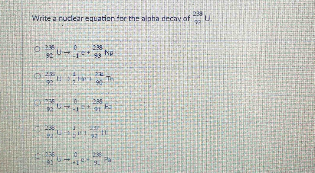 Write a nuclear equation for the alpha decay of _(92)^(238)U.
_(92)^(238)Uto _(-1)^0e+_(93)^(238)Np
_(92)^(238)Uto _2^4He+_(90)^(234)Th
_(92)^(238)Uto _(-1)^0c+_(91)^(238)Pa
_(92)^(238)Uto _0^1n+_(92)^(237)U
_(92)^(238)Uto _(+1)^0c+_(91)^(238)Pa