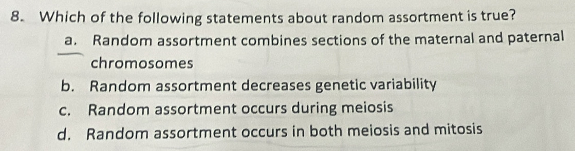 Which of the following statements about random assortment is true?
a. Random assortment combines sections of the maternal and paternal
chromosomes
b. Random assortment decreases genetic variability
c. Random assortment occurs during meiosis
d. Random assortment occurs in both meiosis and mitosis