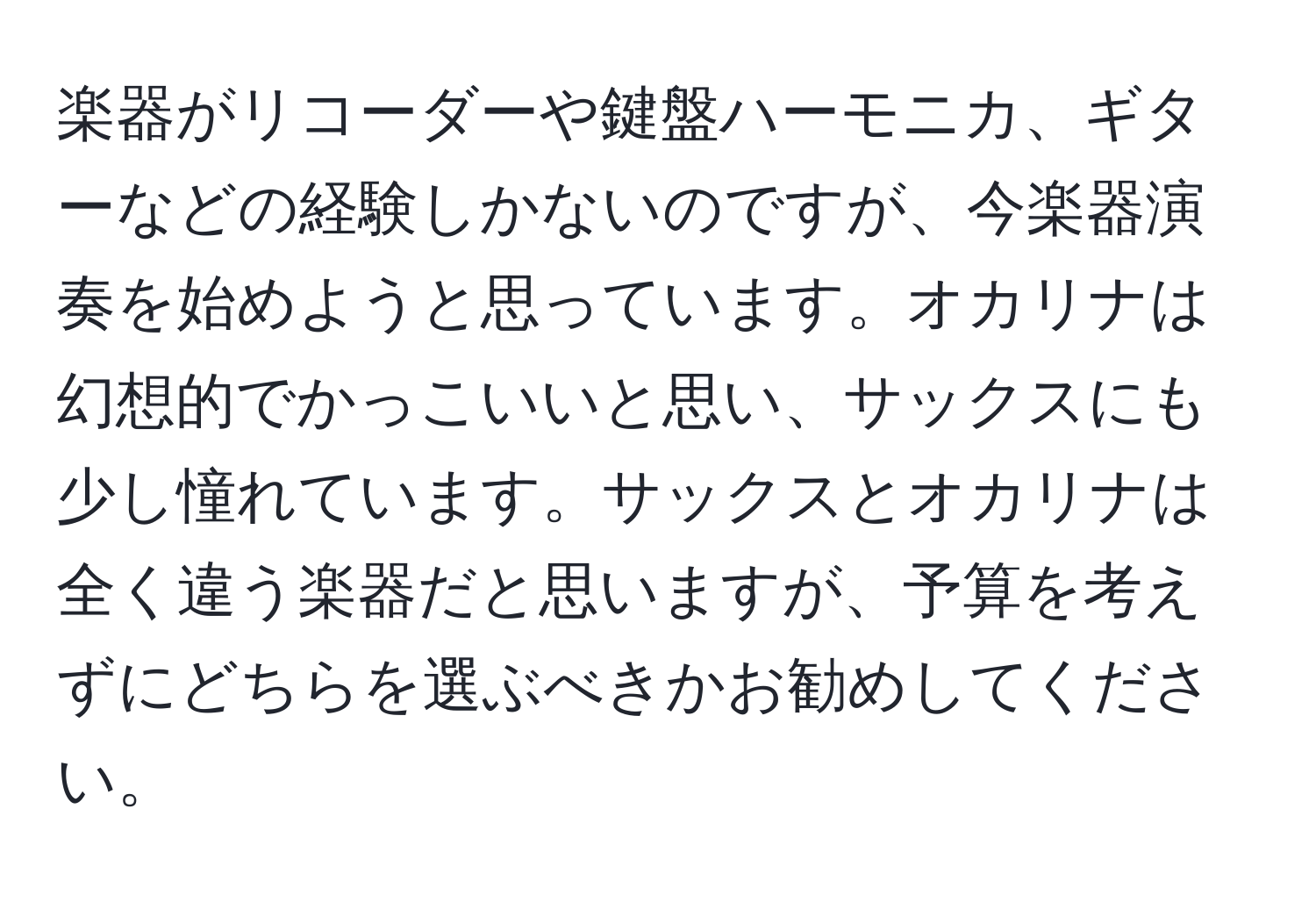 楽器がリコーダーや鍵盤ハーモニカ、ギターなどの経験しかないのですが、今楽器演奏を始めようと思っています。オカリナは幻想的でかっこいいと思い、サックスにも少し憧れています。サックスとオカリナは全く違う楽器だと思いますが、予算を考えずにどちらを選ぶべきかお勧めしてください。