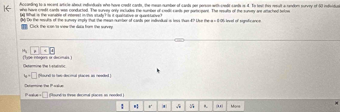 According to a recent article about individuals who have credit cards, the mean number of cards per person with credit cards is 4. To test this result a random survey of 60 individua 
who have credit cards was conducted. The survey only includes the number of credit cards per participant. The results of the survey are attached below 
(a) What is the variable of interest in this study? Is it qualitative or quantitative? 
(b) Do the results of the survey imply that the mean number of cards per individual is less than 4? Use the alpha =0.05 level of significance. 
Click the icon to view the data from the survey.
H_1 | mu <4</tex> 
(Type integers or decimals ) 
Determine the t -statistic.
t_0=□ (Round to two decimal places as needed.) 
Determine the P -value
P -value =□ (Round to three decimal places as needed.)
□  □ /□   □° j m | sqrt(□ ) sqrt[3](□ ) m. (8,1) More