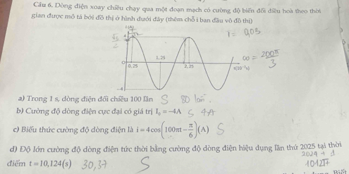 Cầu 6, Dòng điện xoay chiều chạy qua một đoạn mạch có cường độ biển đối điều hoà theo thời 
gian được mô tả bởi đồ thị ở hình dưới đây (thêm chỗ i ban đầu vô đồ thị) 
a) Trong 1 s, dòng điện đối chiều 100 lần 
b) Cường độ dòng điện cực đại có giá trị I_0=-4A
c) Biểu thức cường độ dòng điện là i=4cos (100π t- π /6 )(A)
d) Độ lớn cường độ dòng điện tức thời bằng cường độ dòng điện hiệu dụng lần thứ 2025 tại thời 
điểm t=10,124(s)
Biết