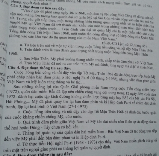 lý cín
phong, quyết định nhât.
khang chiên chồng Mĩ cứu nước cách mạng miên Nam giữ vai trò tiên
Câu 3. Đọc đoạn tư liệu sau đây:
*Vào 2 giờ 45 phút sáng ngày 30/1/1968, một đơn vị đặc công Việt Cộng đã dùng mìn nộ
sập một máng lớn tường bao quanh đại sứ quán Mỹ tại Sài Gòn và tấn công vào sân sau toà đại
sử. Trong sáu giờ tiếp theo, một trong những biểu tượng quan trọng nhất về sự hiện diện của
người Mỹ tại Việt Nam đã trở thành sân khẩu của một trong những màn trình diễn kịch tính
nhất trong cuộc chiến tranh.... Trận đánh vào đại sử quán Mỹ chi là một phần nhỏ của cuộc
Tổng tiến công Tết Mậu Thân 1968, một cuộc tấn công đồng loạt có hiệp đồng của Quân Giải
phóng vào các khu vực đô thị quan trọng của miên Nam Việt Nam.' (SGK-CD Lịch sử 12, trang 45).
phá a. Tư liệu trên nói về một sự kiện trong cuộc Tổng tiến công và nổi dậy Mậu Thân 1968.
' bản
b. Trận đánh trên là trận đánh quan trọng nhất trong cuộc Tổng tiến cống Mậu Thân
1968.
u lần
c. Sau Mậu Thân, Mỹ phải xuống thang chiến tranh, chấp nhận đàm phân với Việt Nam.
hát x
d. Trận Mậu Thân đã mở ra cao trào “tìm Mỹ mà đánh, lùng ngụy mà diệt” ở miền Nam.
Câu 4. Đọc đoạn thông tin sau đây:
g h
Cuộc Tông tiên công và nổi dậy vào dịp Tết Mậu Thân 1968 đã tác động trực tiếp, buộc Mỹ
:2%
phải chấp nhận bản đàm phán ở Hội nghị Pa-ri (từ tháng 5-1968), nhưng việc đàm phán giữa
Việt Nam và Mỹ luôn căng thắng và bể tắc,...
yu  Sau những thắng lợi của Quân Giải phóng miền Nam trong cuộc Tiến công chiến lược
(1972), quân dân miền Bắc đã lập nên chiến cộng vang đội trong trong 12 ngày đêm cuối năm
nỉ s  1972: đánh bại cuộc tập kích đường không chiến lược bằng máy bay B52 của Mỹ vào Hà Nội,
Hải Phòng,... Mỹ đã phải quay trở lại bản đàm phán và kí Hiệp định Pa-ri về chấm dứt chiến
a tranh, lập lại hoà bình ở Việt Nam (27-1-1973).
a. Cuộc Tổng tiến công và nổi dậy vào dịp Tết Mậu Thân 1968 đã đánh dấu bước ngoặt
của cuộc kháng chiến chống Mỹ, cúư nước.
b. Quá trình đảm phán giữa Việt Nam và Mỹ kéo dài nhiều năm là do sự tác động của xu
thể hoà hoãn Đông - Tây chưa có hồi kết.
c. Thắng lợi quân sự của quân dân hai miền Nam - Bắc Việt Nam đã tác động trực tiếp
đến việc Mỹ phải đến bàn đàm phán và kí Hiệp định Pa-ri.
d. Từ thực tiễn Hội nghị Pa-ri (1968 - 1973) cho thấy, Việt Nam muốn giành thắng lợi
trên mặt trận ngoại giao phải có thắng lợi quân sự quyết định.
5. Đọc đoạn thông tin sau đây: đề ra kể boạch giải