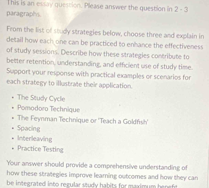 This is an essay question. Please answer the question in 2-3 
paragraphs. 
From the list of study strategies below, choose three and explain in 
detail how each one can be practiced to enhance the effectiveness 
of study sessions. Describe how these strategies contribute to 
better retention, understanding, and efficient use of study time. 
Support your response with practical examples or scenarios for 
each strategy to illustrate their application. 
The Study Cycle 
Pomodoro Technique 
The Feynman Technique or 'Teach a Goldfısh' 
Spacing 
Interleaving 
Practice Testing 
Your answer should provide a comprehensive understanding of 
how these strategies improve learning outcomes and how they can 
be integrated into regular study habits for maximum heneft