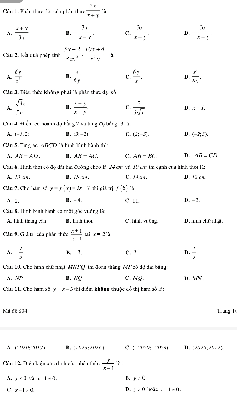 Phân thức đối của phân thức  3x/x+y 1a
A.  (x+y)/3x . - 3x/x-y .  3x/x-y . - 3x/x+y .
B.
C.
D.
Câu 2. Kết quả phép tính  (5x+2)/3xy^2 : (10x+4)/x^2y  là:
A.  6y/x^2 .  x/6y . C.  6y/x . D.  x^2/6y .
B.
Câu 3. Biểu thức không phải là phân thức đại số :
A.  sqrt(3)x/5xy . B.  (x-y)/x+y . C.  2/3sqrt(x) . D. x+1.
Câu 4. Điểm có hoành độ bằng 2 và tung độ bằng -3 là:
A. (-3;2). B. (3;-2). C. (2;-3). D. (-2;3).
Câu 5. Tứ giác ABCD là hình bình hành thì:
A. AB=AD. B. AB=AC. C. AB=BC. D. AB=CD.
Câu 6. Hình thoi có độ dài hai đường chéo là 24 cm và 10 cm thì cạnh của hình thoi là:
A. 13 cm. B. 15 cm. C. 14cm. D. 12 cm.
Câu 7. Cho hàm số y=f(x)=3x-7 thì giá trị f(6) là:
A. 2. B. -4 . C. 11. D. -3.
Câu 8. Hình bình hành có một góc vuông là:
A. hình thang cân. B. hình thoi. C. hình vuông. D. hình chữ nhật.
Câu 9. Giá trị của phân thức  (x+1)/x-1  tại x=2 là:
A. - 1/3 . B. −3 . C. 3 D.  1/3 .
Câu 10. Cho hình chữ nhật MNPQ thì đoạn thắng MP có độ dài bằng:
A. NP . B. NQ . C. MQ . D. MN .
Câu 11. Cho hàm số y=x-3 thì điểm không thuộc đồ thị hàm số là:
Mã đề 804 Trang 1/
A. (2020;2017). B. (2023;202 6). C. (-2020;-2023). D. (2025;2022).
Câu 12. Điều kiện xác định của phân thức  y/x+1  là :
A. y!= 0 và x+1!= 0. B. y!= 0.
D.
C. x+1!= 0. y!= 0 hoặc x+1!= 0.