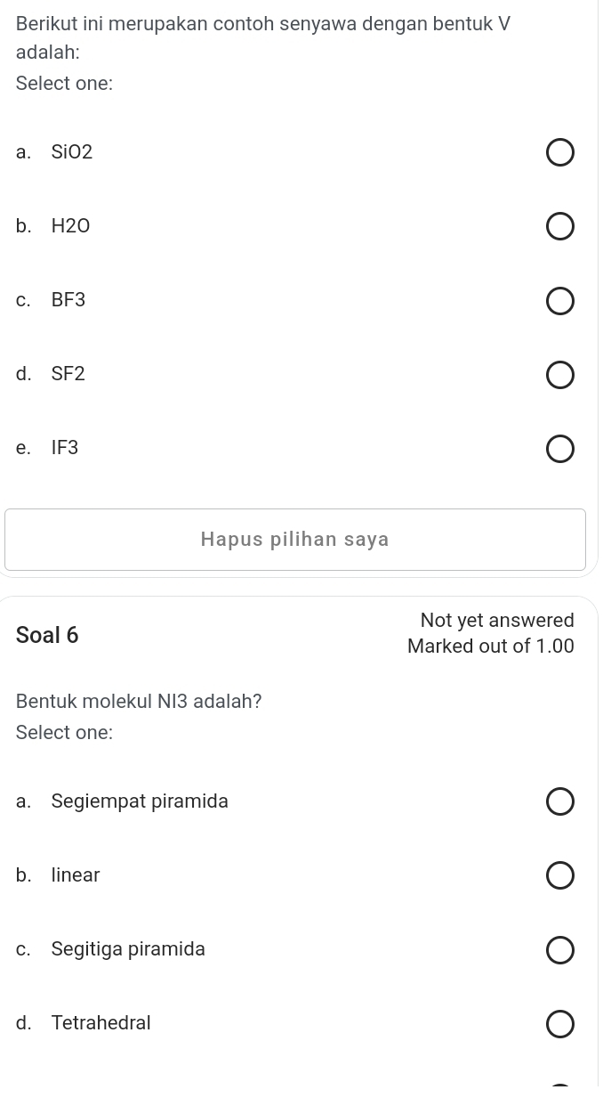 Berikut ini merupakan contoh senyawa dengan bentuk V
adalah:
Select one:
a. SiO2
b. H2O
c. BF3
d. SF2
e. IF3
Hapus pilihan saya
Not yet answered
Soal 6
Marked out of 1.00
Bentuk molekul NI3 adalah?
Select one:
a. Segiempat piramida
b. linear
c. Segitiga piramida
d. Tetrahedral