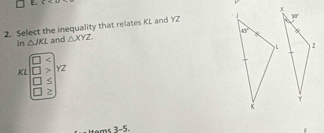 C
2. Select the inequality that relates KL and YZ
in △ JKL and △ XYZ.
L
KL > YZ
>
Items 3-5.
F