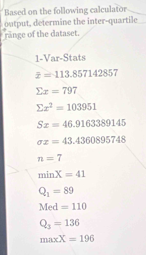 Based on the following calculator
output, determine the inter-quartile
range of the dataset.
1-Var-Stats
overline x=113.857142857
sumlimits x=797
sumlimits x^2=103951
Sx=46.9163389145
sigma x=43.4360895748
n=7
min X=41
Q_1=89
Med =110
Q_3=136
maxX=196