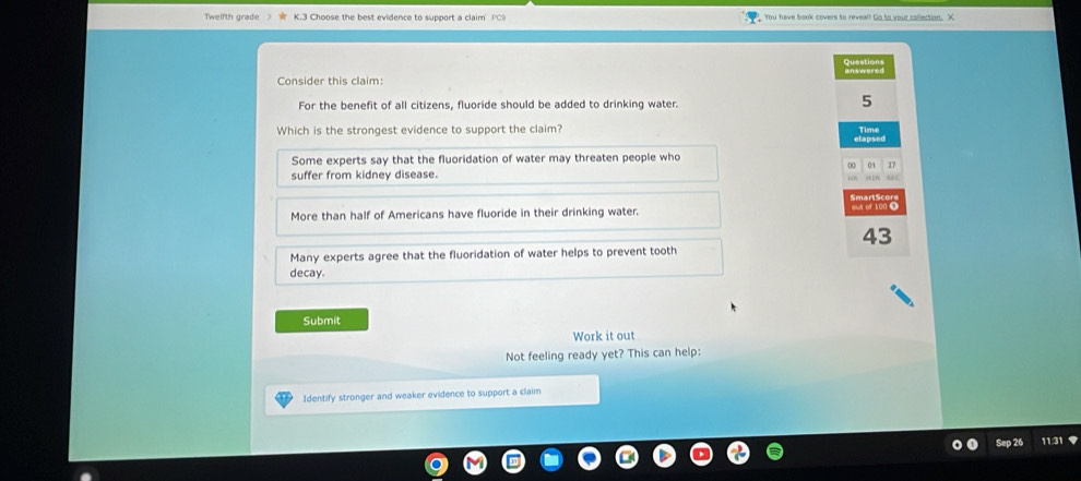 Twelfth grade > Choose the best evidence to support a claim PC9 You have book covers to reveal! Go to your collection. X
Questio
answered
Consider this claim:
For the benefit of all citizens, fluoride should be added to drinking water.
5
Which is the strongest evidence to support the claim?
Some experts say that the fluoridation of water may threaten people who
D0 01 17
suffer from kidney disease.
uc
More than half of Americans have fluoride in their drinking water. oul of 100 0
43
Many experts agree that the fluoridation of water helps to prevent tooth
decay.
Submit
Work it out
Not feeling ready yet? This can help:
Identify stronger and weaker evidence to support a claim
Sep 26