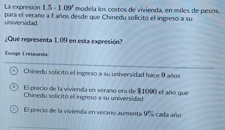 La expresión 1.5· 1.09^t modela los costos de vivienda, en miles de pesos,
para el verano a t años desde que Chinedu solicitó el ingreso a su
universidad.
¿Qué representa 1.09 en esta expresión?
Escoge 1 respuesta:
A ) Chinedu solicitó el ingreso a su universidad hace 9 años
El precio de la vivienda en verano era de $1090 el año que
Chinedu solicitó el ingreso a su universidad
C) El precio de la vivienda en verano aumenta 9% cada año