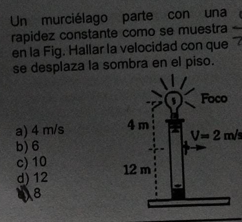 Un murciélago parte con una
rapidez constante como se muestra
en la Fig. Hallar la velocidad con que
se desplaza la sombra en el piso.
a) 4 m/s
V=2m/s
b) 6
c) 10
d) 12
a 8