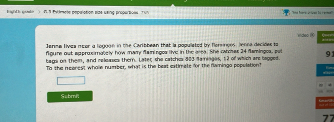 Eighth grade ) G.3 Estimate population size using proportions ZNB You have prizes to reveal! 
Video Quest 
Jenna lives near a lagoon in the Caribbean that is populated by flamingos. Jenna decides to 
figure out approximately how many flamingos live in the area. She catches 24 flamingos, put 
tags on them, and releases them. Later, she catches 803 flamingos, 12 of which are tagged. 91
To the nearest whole number, what is the best estimate for the flamingo population? Tim 
□ 
Submit 
but of to SmartSc
77