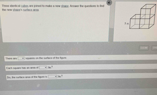 Three identical cubes are joined to make a new shape. Answer the questions to find 
the new shape's surface area .
5 in
CLEAR CHE 
There are squares on the surface of the figure. 
Each square has an area of □ in.^circ 
So, the surface area of the figure is □ in.^2