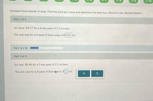 8 9 10 
Compare three brands of soap. Find the price per ounce and determine the best buy. (Round to two decimal places.) 
Part 1 of 4 
(a) Dove: $8.57 for a 6 -bar pack of 3.5-oz bars. 
The unit cost for a 6 -pack of Dove soap is $ 0.41 Voz. 
Part: 1 / 4 
Part 2 of 4 
(b) Dial: $6.99 for a 5 -bar pack of 3.5-oz bars. 
The unit cost for a 5 -pack of Dial seap is □ /oz. × 5