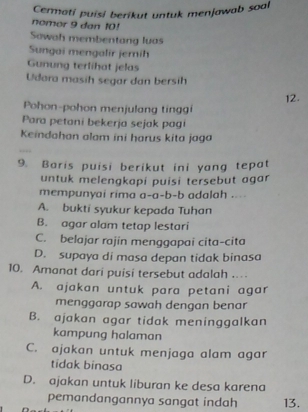 Cermati puisi berikut untuk menjawab soal
nomor 9 dan 10!
Sawah membentang luas
Sungai mengalir jemih
Gunung terlihat jelas
Udara masih segar dan bersih
12.
Pohon-pohon menjulang tinggi
Para petani bekerja sejak pagi
Keindahan alam ini harus kita jaga
9. Baris puisi berikut ini yang tepat
untuk melengkapi puisi tersebut agar
mempunyai rima a-a-b-b adalah ....
A. bukti syukur kepada Tuhan
B. agar alam tetap lestari
C. belajar rajin menggapai cita-cita
D. supaya di masa depan tidak binasa
10. Amanat dari puisi tersebut adalah ..
A. ajakan untuk para petani agar
menggarap sawah dengan benar
B. ajakan agar tidak meninggalkan
kampung halaman
C. ajakan untuk menjaga alam agar
tidak binasa
D. ajakan untuk liburan ke desa karena
pemandangannya sangat indah 13.