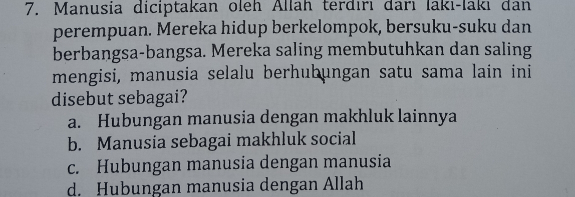 Manusia diciptakan oleh Allah terdırı darı lakı-lakı dan
perempuan. Mereka hidup berkelompok, bersuku-suku dan
berbangsa-bangsa. Mereka saling membutuhkan dan saling
mengisi, manusia selalu berhubungan satu sama lain ini
disebut sebagai?
a. Hubungan manusia dengan makhluk lainnya
b. Manusia sebagai makhluk social
c. Hubungan manusia dengan manusia
d. Hubungan manusia dengan Allah