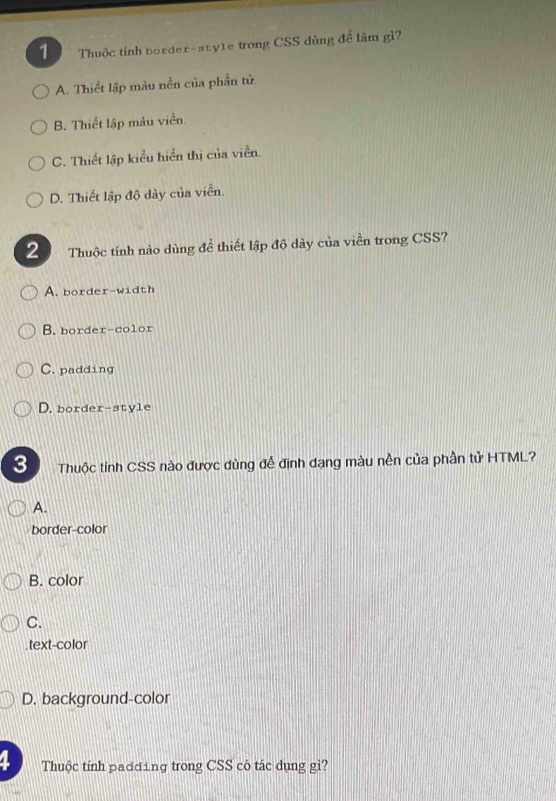 Thuộc tính border-sty1e trong CSS dùng đề làm gì?
A. Thiết lập màu nền của phần tử.
B. Thiết lập màu viền.
C. Thiết lập kiểu hiển thị của viền.
D. Thiết lập độ dày của viền.
2 Thuộc tính nào dùng để thiết lập độ dày của viền trong CSS?
A. border-width
B. border-color
C. padding
D. border-style
3 Thuộc tính CSS nào được dùng để định dạng màu nền của phần tử HTML?
A.
border-color
B. color
C.
text-color
D. background-color
4 Thuộc tính padding trong CSS có tác dụng gì?