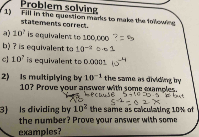 Problem solving 
1) Fill in the question marks to make the following 
statements correct. 
a) 10^? is equivalent to 100,000
b) ? is equivalent to 10^(-2)
c) 10^? is equivalent to 0.0001
2) Is multiplying by 10^(-1) the same as dividing by
10? Prove your answer with some examples. 
3) Is dividing by 10^2 the same as calculating 10% of 
the number? Prove your answer with some 
examples?