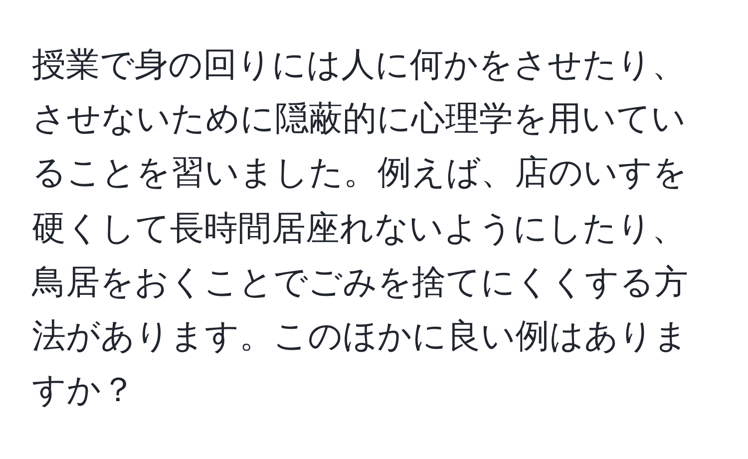 授業で身の回りには人に何かをさせたり、させないために隠蔽的に心理学を用いていることを習いました。例えば、店のいすを硬くして長時間居座れないようにしたり、鳥居をおくことでごみを捨てにくくする方法があります。このほかに良い例はありますか？