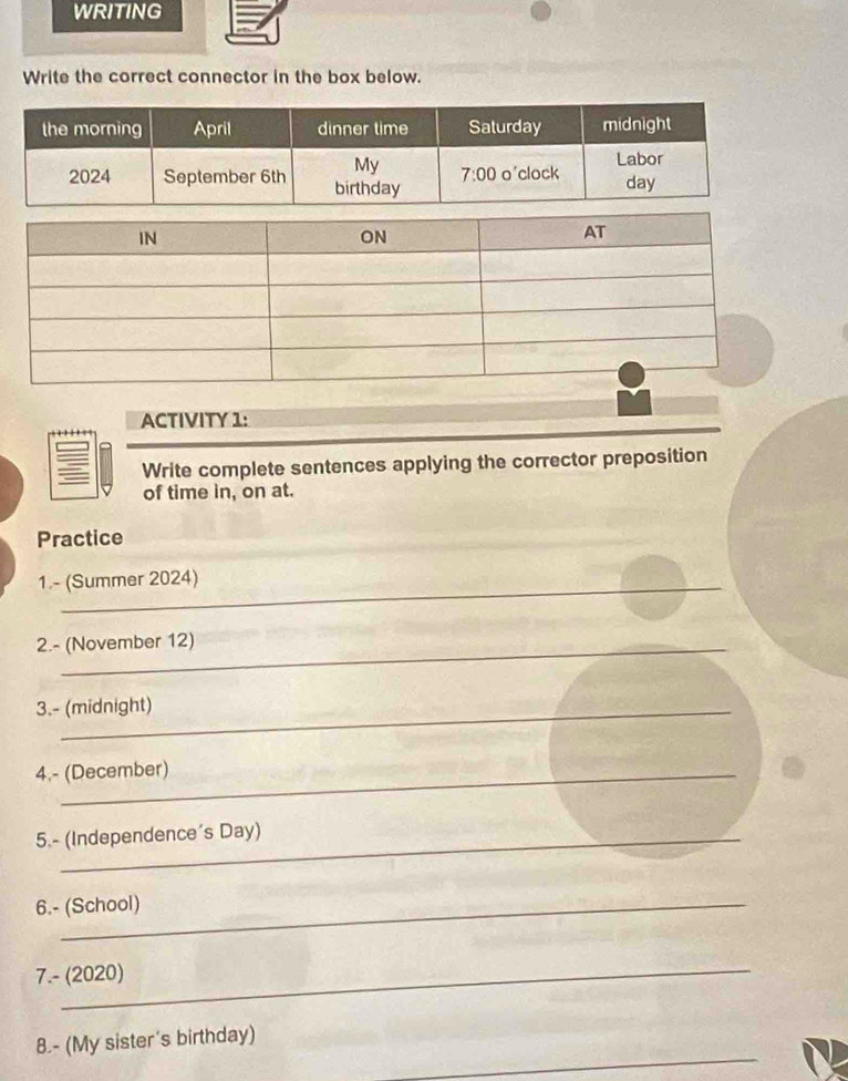 WRITING
Write the correct connector in the box below.
ACTIVITY 1:
Write complete sentences applying the corrector preposition
of time in, on at.
Practice
1.- (Summer 2024)
2.- (November 12)
3.- (midnight)
4.- (December)
5.- (Independence's Day)
6.- (School)
7.- (2020)
_
8.- (My sister's birthday)