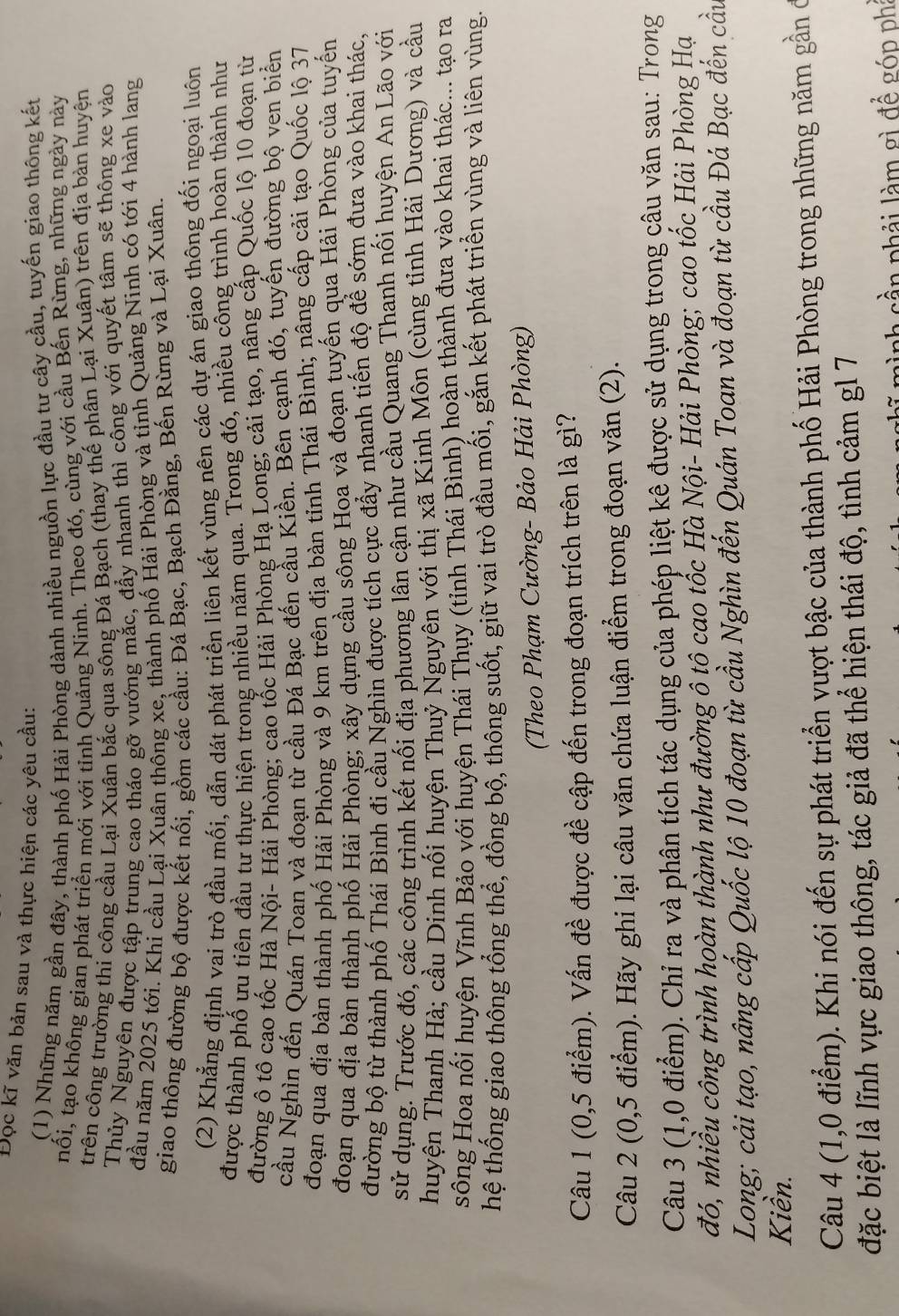 Đọc kĩ văn bản sau và thực hiện các yêu cầu:
(1) Những năm gần đây, thành phố Hải Phòng dành nhiều nguồn lực đầu tư cây cầu, tuyến giao thông kết
nối, tạo không gian phát triển mới với tỉnh Quảng Ninh. Theo đó, cùng với cầu Bến Rừng, những ngày này
trên công trường thi công cầu Lại Xuân bắc qua sông Đá Bạch (thay thế phân Lại Xuân) trên địa bàn huyện
Thủy Nguyên được tập trung cao tháo gỡ vướng mắc, đẩy nhanh thì cổng với quyết tâm sẽ thông xe vào
đầu năm 2025 tới. Khi cầu Lại Xuân thông xe, thành phố Hải Phòng và tỉnh Quảng Ninh có tới 4 hành lang
giao thông đường bộ được kết nối, gồm các cầu: Đá Bạc, Bạch Đằng, Bến Rừng và Lại Xuân.
(2) Khẳng định vai trò đầu mối, dẫn dát phát triển liên kết vùng nên các dự án giao thông đối ngoại luôn
được thành phố ựu tiên đầu tư thực hiện trong nhiều năm qua. Trong đó, nhiều công trình hoàn thành như
đường ô tô cao tốc Hà Nội- Hải Phòng; cao tốc Hải Phòng Hạ Long; cải tạo, nâng cấp Quốc lộ 10 đoạn từ
cầu Nghìn đến Quán Toan và đoạn từ cầu Đá Bạc đến cầu Kiền. Bên cạnh đó, tuyến đường bộ ven biển
đoạn qua địa bàn thành phố Hải Phòng và 9 km trên địa bàn tỉnh Thái Bình; nâng cấp cải tạo Quốc lộ 37
đoạn qua địa bàn thành phố Hải Phòng; xây dựng cầu sông Hoa và đoạn tuyến qua Hải Phòng của tuyến
đường bộ từ thành phố Thái Bình đi cầu Nghìn được tích cực đẩy nhanh tiến độ để sớm đưa vào khai thác,
sử dụng. Trước đó, các công trình kết nối địa phương lân cận như cầu Quang Thanh nối huyện An Lão với
huyện Thanh Hà; cầu Dinh nối huyện Thuỷ Nguyên với thị xã Kinh Môn (cùng tỉnh Hải Dương) và cầu
sông Hoa nổi huyện Vĩnh Bảo với huyện Thái Thụy (tỉnh Thái Bình) hoàn thành đưa vào khai thác... tạo ra
thệ thống giao thông tổng thể, đồng bộ, thông suốt, giữ vai trò đầu mối, gắn kết phát triển vùng và liên vùng.
(Theo Phạm Cường- Bảo Hải Phòng)
Câu 1 (0,5 điểm). Vấn đề được đề cập đến trong đoạn trích trên là gì?
Câu 2 (0,5 điểm). Hãy ghi lại câu văn chứa luận điểm trong đoạn văn (2).
Câu 3 (1,0 điểm). Chỉ ra và phân tích tác dụng của phép liệt kê được sử dụng trong câu văn sau: Trong
đó, nhiều công trình hoàn thành như đường ô tô cao tốc Hà Nội- Hải Phòng; cao tốc Hải Phòng Hạ
Long; cải tạo, nâng cấp Quốc lộ 10 đoạn từ cầu Nghìn đến Quán Toan và đoạn từ cầu Đá Bạc đến cầu
Kiền.
Câu 4 (1,0 điểm). Khi nói đến sự phát triển vượt bậc của thành phố Hải Phòng trong những năm gần ở
đặc biệt là lĩnh vực giao thông, tác giả đã thể hiện thái độ, tình cảm g1 7
nh s n p hải l m  gì để góp phi