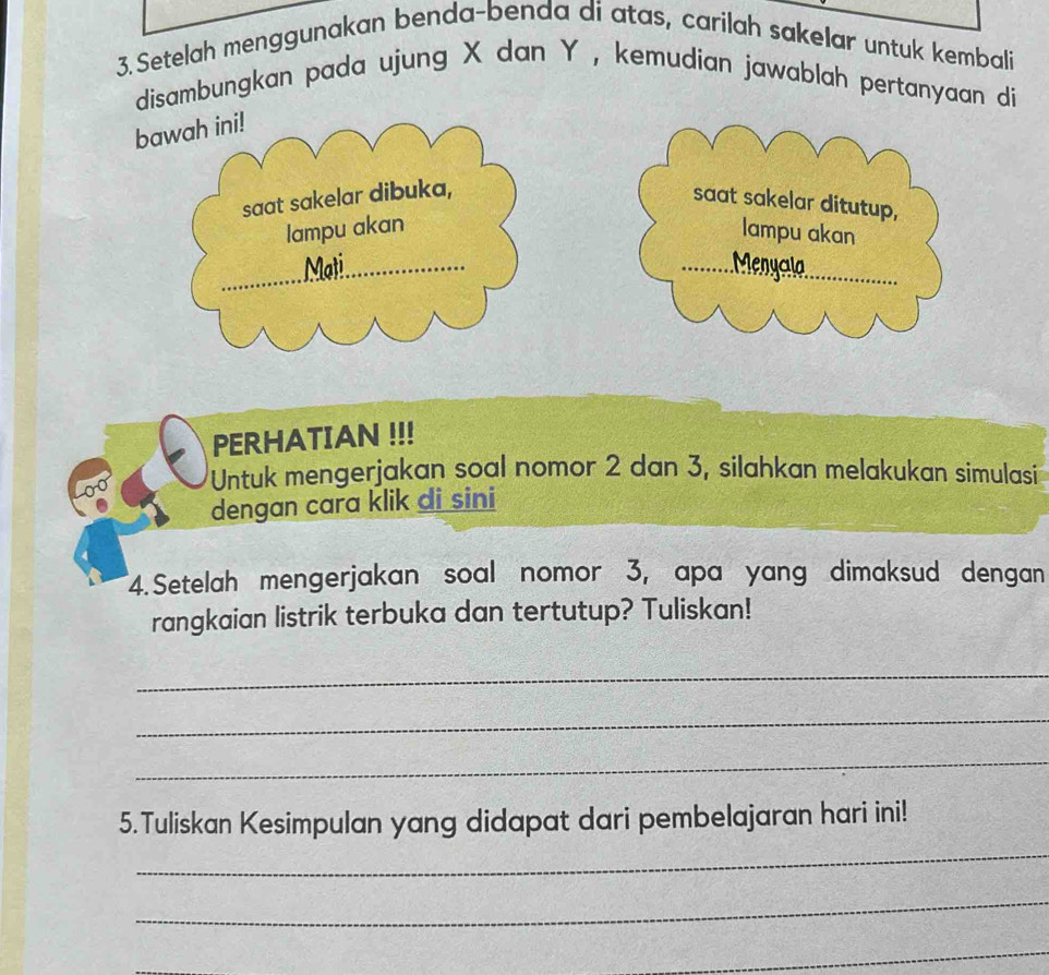 Setelah menggunakan benda-benda di atas, carilah sakelar untuk kembali 
disambungkan pada ujung X dan Y , kemudian jawablah pertanyaan di 
bawah ini! 
saat sakelar dibuka, 
saat sakelar ditutup, 
lampu akan lampu akan 
Mat Menycla 
PERHATIAN !!! 
Untuk mengerjakan soal nomor 2 dan 3, silahkan melakukan simulasi 
dengan cara klik di sini 
4.Setelah mengerjakan soal nomor 3, apa yang dimaksud dengan 
rangkaian listrik terbuka dan tertutup? Tuliskan! 
_ 
_ 
_ 
_ 
5.Tuliskan Kesimpulan yang didapat dari pembelajaran hari ini! 
_ 
_