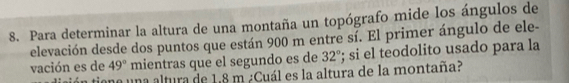 Para determinar la altura de una montaña un topógrafo mide los ángulos de 
elevación desde dos puntos que están 900 m entre sí. El primer ángulo de ele- 
vación es de 49° mientras que el segundo es de 32°; si el teodolito usado para la 
tiona una altura de 1,8 m ¿Cuál es la altura de la montaña?