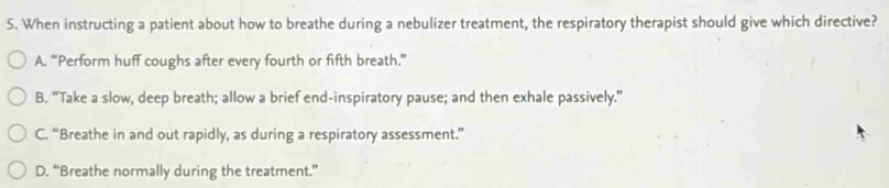 When instructing a patient about how to breathe during a nebulizer treatment, the respiratory therapist should give which directive?
A. “Perform huff coughs after every fourth or fifth breath.”
B. “Take a slow, deep breath; allow a brief end-inspiratory pause; and then exhale passively.”
C. “Breathe in and out rapidly, as during a respiratory assessment.”
D. “Breathe normally during the treatment.”