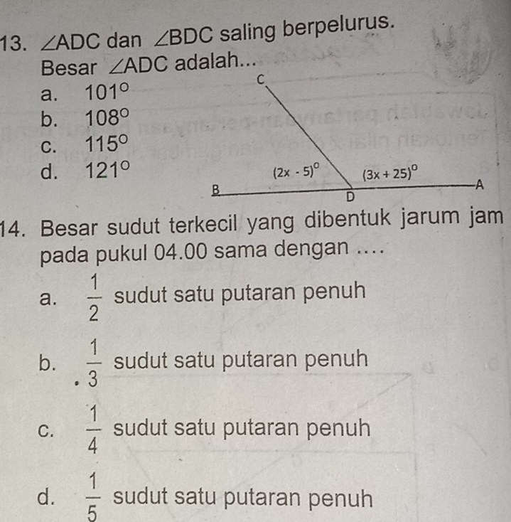 ∠ ADC dan ∠ BDC saling berpelurus.
Besar ∠ ADC adalah...
a. 101°
b. 108°
C. 115°
d. 121°
14. Besar sudut terkecil yang dibentuk jarum jam
pada pukul 04.00 sama dengan ...
a.  1/2  sudut satu putaran penuh
b.  1/3  sudut satu putaran penuh
C.  1/4  sudut satu putaran penuh
d.  1/5  sudut satu putaran penuh