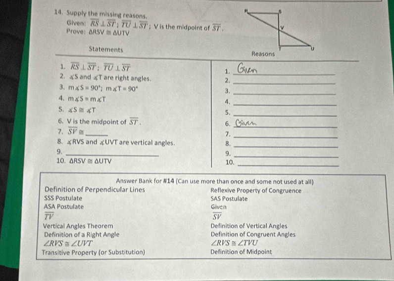 Supply the missing reasons.
Given: overline RS⊥ overline ST; overline TU⊥ overline ST; V is the midpoint of overline ST. 
Prove: △ RSV≌ △ UTV
Statements 
1. overline RS⊥ overline ST; overline TU⊥ overline ST
_
1._
2. ≌S and «T are right angles.
2._
3. m∠ S=90°; m∠ T=90°
3._
4. m∠ S=m∠ T
4._
5. ∠ S≌ ∠ T
5._
6. V is the midpoint of overline ST. 6._
7. overline SV≌ _
7._
8. ∠ RVS and «UVT are vertical angles. 8.
9._
_
9._
10. △ RSV≌ △ UTV 10._
Answer Bank for #14 (Can use more than once and some not used at all)
Definition of Perpendicular Lines Reflexive Property of Congruence
SSS Postulate SAS Postulate
ASA Postulate Given
overline TV
overline SV
Vertical Angles Theorem Definition of Vertical Angles
Definition of a Right Angle Definition of Congruent Angles
∠ RVS≌ ∠ UVT
∠ RVS≌ ∠ TVU
Transitive Property (or Substitution) Definition of Midpoint