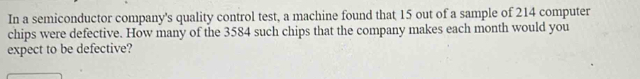 In a semiconductor company's quality control test, a machine found that 15 out of a sample of 214 computer 
chips were defective. How many of the 3584 such chips that the company makes each month would you 
expect to be defective?