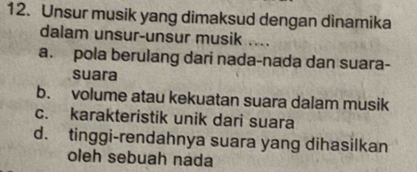 Unsur musik yang dimaksud dengan dinamika
dalam unsur-unsur musik ....
a. pola berulang dari nada-nada dan suara-
suara
b. volume atau kekuatan suara dalam musik
c. karakteristik unik dari suara
d. tinggi-rendahnya suara yang dihasilkan
oleh sebuah nada