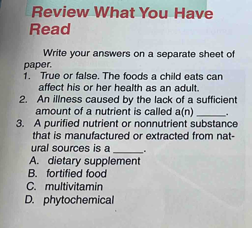 Review What You Have
Read
Write your answers on a separate sheet of
paper.
1. True or false. The foods a child eats can
affect his or her health as an adult.
2. An illness caused by the lack of a sufficient
amount of a nutrient is called a(n) _.
3. A purified nutrient or nonnutrient substance
that is manufactured or extracted from nat-
ural sources is a _.
A. dietary supplement
B. fortified food
C. multivitamin
D. phytochemical