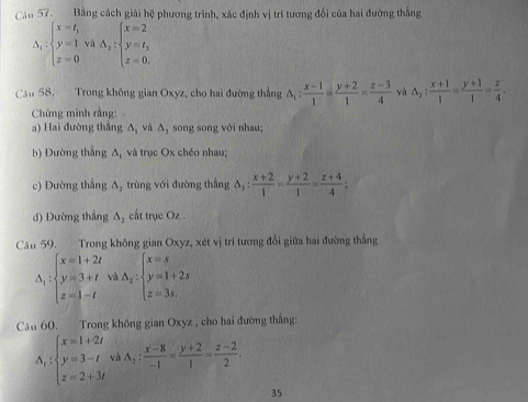 Căn 57. Bằng cách giải hệ phương trình, xác định vị trí tương đổi của hai đường thắng
Delta _2:beginarrayl x=t_1 y=1 z=0endarray. và A_2:beginarrayl x=2 y=t_3 z=0.endarray.
Can 58, Trong không gian Oxyz, cho hai đường thẳng △ _1: (x-1)/1 = (y+2)/1 = (z-3)/4  và △ _2: (x+1)/4 = (y+1)/1 = z/4 .
Chứng minh rằng:
a) Hai đường thắng △ _1 và △ _2 song song với nhau;
b) Đường thắng △ _1 và trục Ox chéo nhau;
c) Đường thắng △ _2 trùng với đường thẳng △ _1: (x+2)/1 = (y+2)/1 = (z+4)/4 ;
d) Đường thắng △ _2 cất trục Oz .
Cầu 59. Trong không gian Oxyz, xét vị trí tương đổi giữa hai đường thẳng
Delta _1:beginarrayl x=1+2t y=3+t z=1-tendarray. vì △ _2:beginarrayl x=s y=1+2s z=3s,endarray.
Câu 60. Trong không gian Oxyz , cho hai đường thắng:
A_1:beginarrayl x=1+2t y=3-t z=2+3tendarray. và A_2: (x-8)/-1 = (y+2)/1 = (z-2)/2 .
35