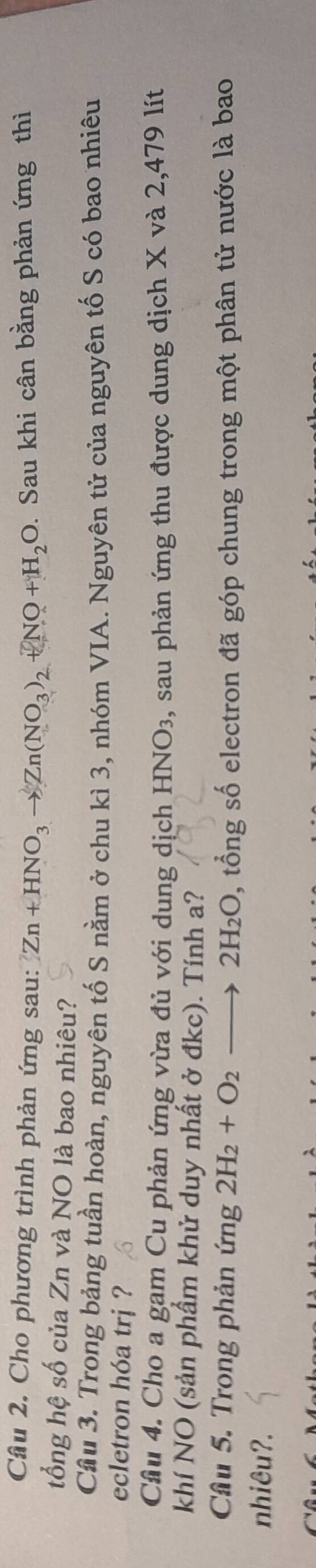 Cho phương trình phản ứng sau: Zn+HNO_3to Zn(NO_3)_2+NO+H_2O. Sau khi cân bằng phản ứng thì 
tổng hệ số của Zn và NO là bao nhiêu? 
Cầu 3. Trong bảng tuần hoàn, nguyên tố S nằm ở chu kì 3, nhóm VIA. Nguyên tử của nguyên tố S có bao nhiêu 
ecletron hóa trị ? 
Cầu 4. Cho a gam Cu phản ứng vừa đủ với dung dịch HNO₃, sau phản ứng thu được dung dịch X và 2,479 lít 
khí NO (sản phầm khử duy nhất ở đkc). Tính a? 
Cầu 5. Trong phản ứng 2H_2+O_2to 2H_2O 0, tổng số electron đã góp chung trong một phân tử nước là bao 
nhiêu?.