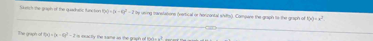 Sketch the graph of the quadratic function f(x)=(x-6)^2-2 by using translations (vertical or horizontal shifts). Compare the graph to the graph of f(x)=x^2. 
The graph of f(x)=(x-6)^2-2 s exactly the same as the graph of f(x)=x^2